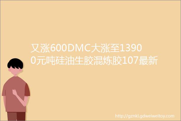 又涨600DMC大涨至13900元吨硅油生胶混炼胶107最新价